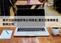 爱尔兰区块链研发公司排名[爱尔兰有哪些互联网公司]