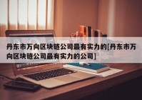 丹东市万向区块链公司最有实力的[丹东市万向区块链公司最有实力的公司]