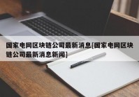 国家电网区块链公司最新消息[国家电网区块链公司最新消息新闻]